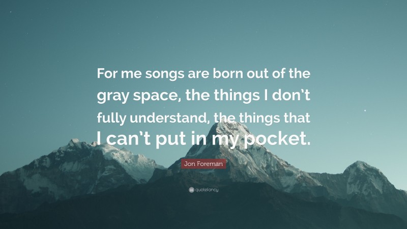 Jon Foreman Quote: “For me songs are born out of the gray space, the things I don’t fully understand, the things that I can’t put in my pocket.”