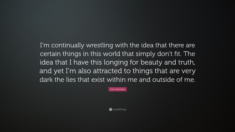 Jon Foreman Quote: “I’m continually wrestling with the idea that there are certain things in this world that simply don’t fit. The idea that I have this longing for beauty and truth, and yet I’m also attracted to things that are very dark the lies that exist within me and outside of me.”