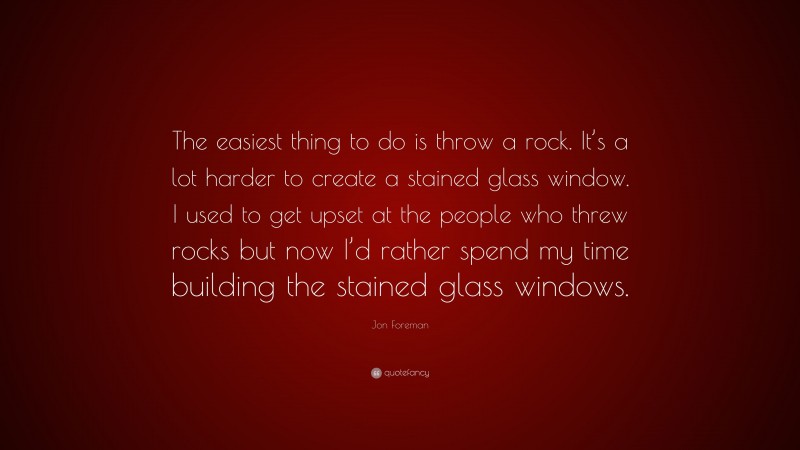 Jon Foreman Quote: “The easiest thing to do is throw a rock. It’s a lot harder to create a stained glass window. I used to get upset at the people who threw rocks but now I’d rather spend my time building the stained glass windows.”