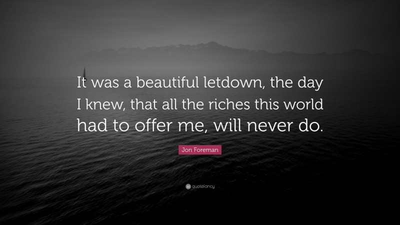 Jon Foreman Quote: “It was a beautiful letdown, the day I knew, that all the riches this world had to offer me, will never do.”