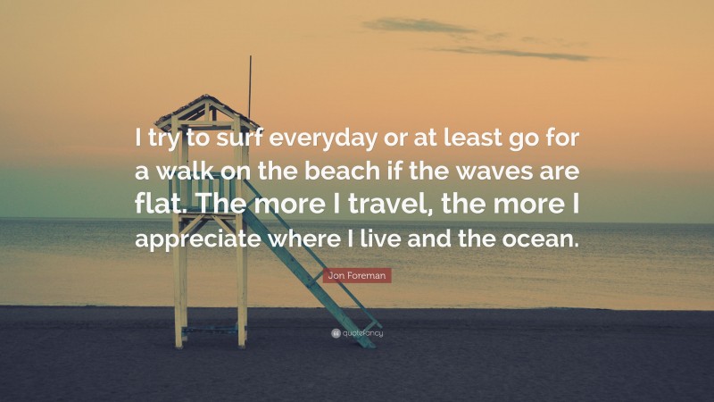 Jon Foreman Quote: “I try to surf everyday or at least go for a walk on the beach if the waves are flat. The more I travel, the more I appreciate where I live and the ocean.”