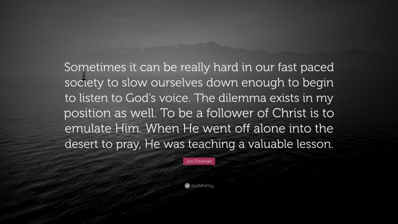 Jon Foreman Quote: “Sometimes it can be really hard in our fast paced society to slow ourselves down enough to begin to listen to God’s voice. The dilemma exists in my position as well. To be a follower of Christ is to emulate Him. When He went off alone into the desert to pray, He was teaching a valuable lesson.”