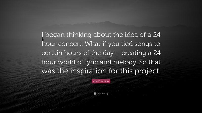 Jon Foreman Quote: “I began thinking about the idea of a 24 hour concert. What if you tied songs to certain hours of the day – creating a 24 hour world of lyric and melody. So that was the inspiration for this project.”