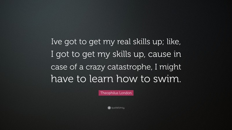 Theophilus London Quote: “Ive got to get my real skills up; like, I got to get my skills up, cause in case of a crazy catastrophe, I might have to learn how to swim.”