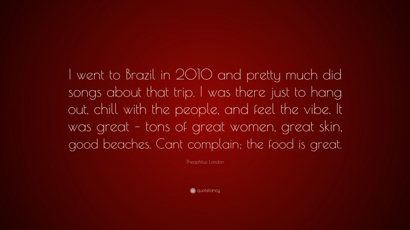 Theophilus London Quote: “I went to Brazil in 2010 and pretty much did songs about that trip. I was there just to hang out, chill with the people, and feel the vibe. It was great – tons of great women, great skin, good beaches. Cant complain; the food is great.”