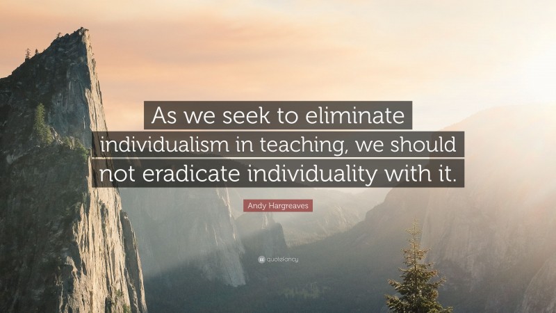 Andy Hargreaves Quote: “As we seek to eliminate individualism in teaching, we should not eradicate individuality with it.”