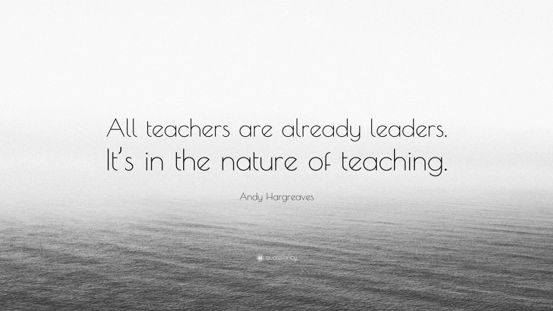 Andy Hargreaves Quote: “All teachers are already leaders. It’s in the nature of teaching.”