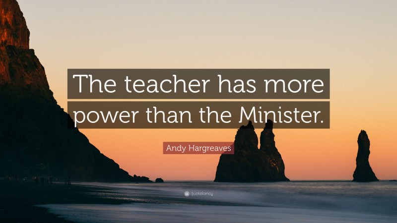 Andy Hargreaves Quote: “The teacher has more power than the Minister.”
