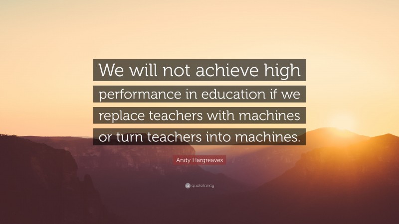 Andy Hargreaves Quote: “We will not achieve high performance in education if we replace teachers with machines or turn teachers into machines.”