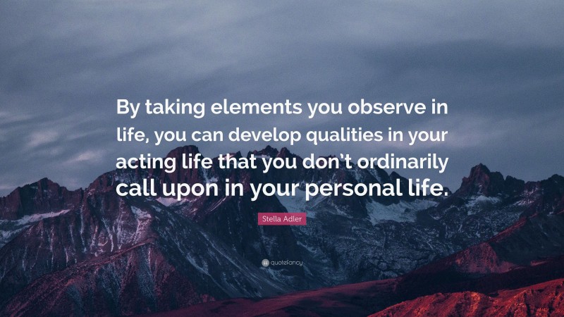 Stella Adler Quote: “By taking elements you observe in life, you can develop qualities in your acting life that you don’t ordinarily call upon in your personal life.”