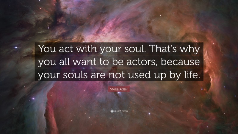 Stella Adler Quote: “You act with your soul. That’s why you all want to be actors, because your souls are not used up by life.”