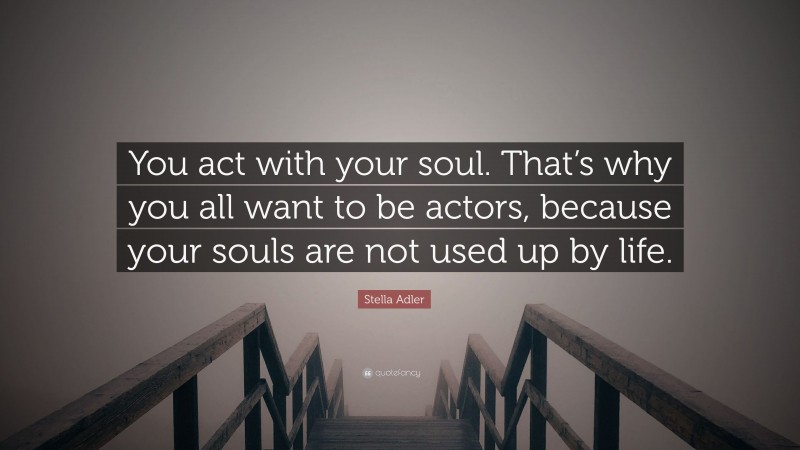 Stella Adler Quote: “You act with your soul. That’s why you all want to be actors, because your souls are not used up by life.”