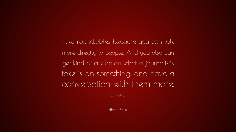 Ben Affleck Quote: “I like roundtables because you can talk more directly to people. And you also can get kind of a vibe on what a journalist’s take is on something, and have a conversation with them more.”