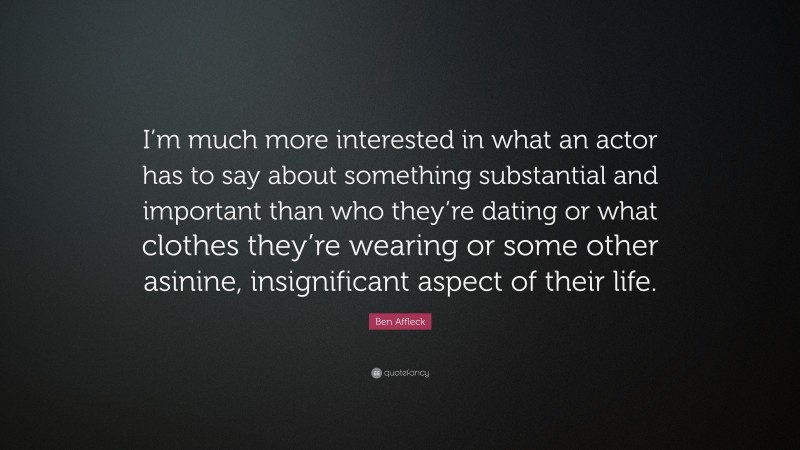 Ben Affleck Quote: “I’m much more interested in what an actor has to say about something substantial and important than who they’re dating or what clothes they’re wearing or some other asinine, insignificant aspect of their life.”