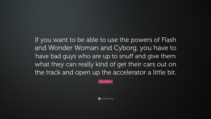 Ben Affleck Quote: “If you want to be able to use the powers of Flash and Wonder Woman and Cyborg, you have to have bad guys who are up to snuff and give them what they can really kind of get their cars out on the track and open up the accelerator a little bit.”