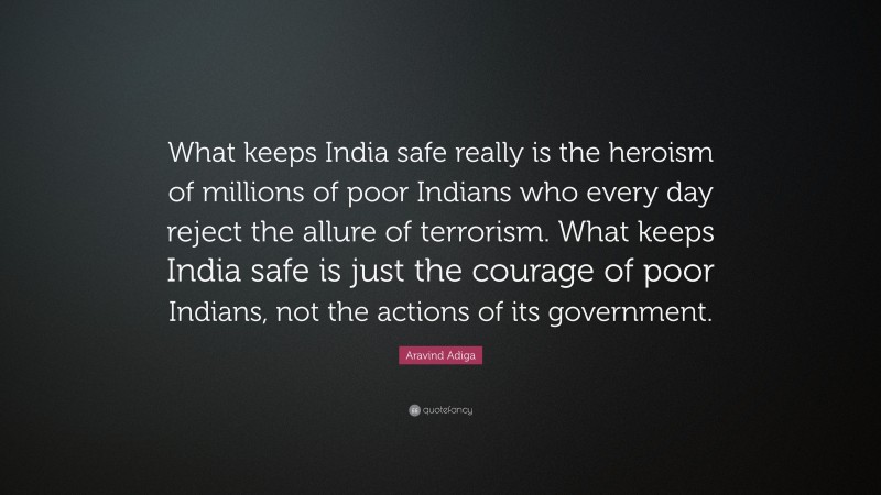 Aravind Adiga Quote: “What keeps India safe really is the heroism of millions of poor Indians who every day reject the allure of terrorism. What keeps India safe is just the courage of poor Indians, not the actions of its government.”