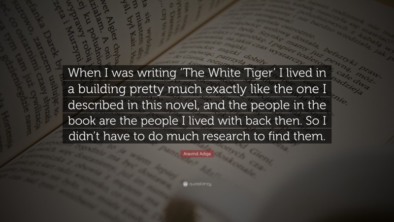 Aravind Adiga Quote: “When I was writing ‘The White Tiger’ I lived in a building pretty much exactly like the one I described in this novel, and the people in the book are the people I lived with back then. So I didn’t have to do much research to find them.”