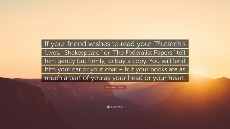 Mortimer J. Adler Quote: “If your friend wishes to read your ‘Plutarch’s Lives,’ ‘Shakespeare,’ or ‘The Federalist Papers,’ tell him gently but firmly, to buy a copy. You will lend him your car or your coat – but your books are as much a part of you as your head or your heart.”