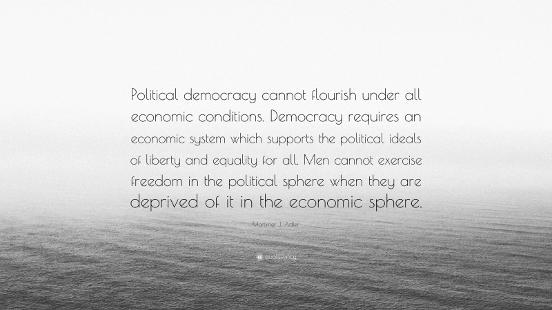 Mortimer J. Adler Quote: “Political democracy cannot flourish under all economic conditions. Democracy requires an economic system which supports the political ideals of liberty and equality for all. Men cannot exercise freedom in the political sphere when they are deprived of it in the economic sphere.”