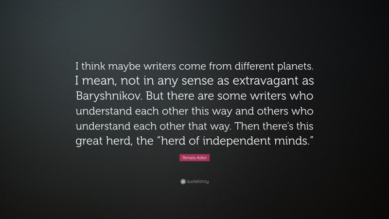 Renata Adler Quote: “I think maybe writers come from different planets. I mean, not in any sense as extravagant as Baryshnikov. But there are some writers who understand each other this way and others who understand each other that way. Then there’s this great herd, the “herd of independent minds.””