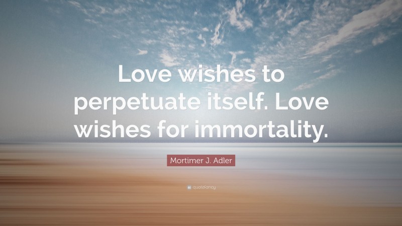 Mortimer J. Adler Quote: “Love wishes to perpetuate itself. Love wishes for immortality.”