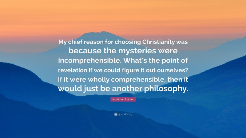 Mortimer J. Adler Quote: “My chief reason for choosing Christianity was because the mysteries were incomprehensible. What’s the point of revelation if we could figure it out ourselves? If it were wholly comprehensible, then it would just be another philosophy.”