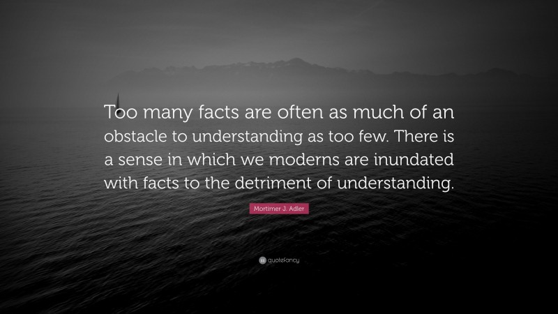 Mortimer J. Adler Quote: “Too many facts are often as much of an obstacle to understanding as too few. There is a sense in which we moderns are inundated with facts to the detriment of understanding.”