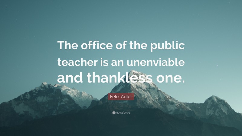 Felix Adler Quote: “The office of the public teacher is an unenviable and thankless one.”