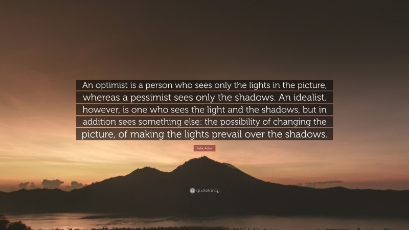 Felix Adler Quote: “An optimist is a person who sees only the lights in the picture, whereas a pessimist sees only the shadows. An idealist, however, is one who sees the light and the shadows, but in addition sees something else: the possibility of changing the picture, of making the lights prevail over the shadows.”
