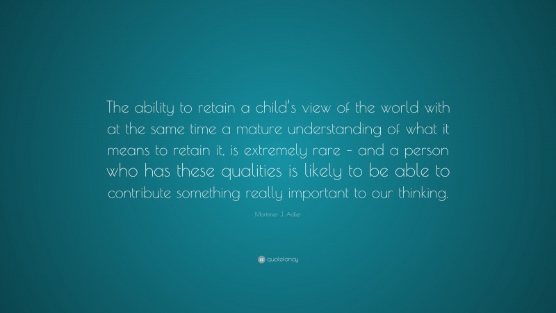 Mortimer J. Adler Quote: “The ability to retain a child’s view of the world with at the same time a mature understanding of what it means to retain it, is extremely rare – and a person who has these qualities is likely to be able to contribute something really important to our thinking.”