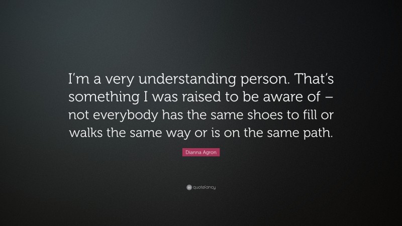Dianna Agron Quote: “I’m a very understanding person. That’s something I was raised to be aware of – not everybody has the same shoes to fill or walks the same way or is on the same path.”