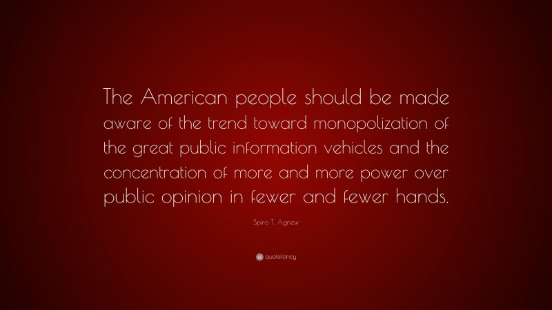Spiro T. Agnew Quote: “The American people should be made aware of the trend toward monopolization of the great public information vehicles and the concentration of more and more power over public opinion in fewer and fewer hands.”