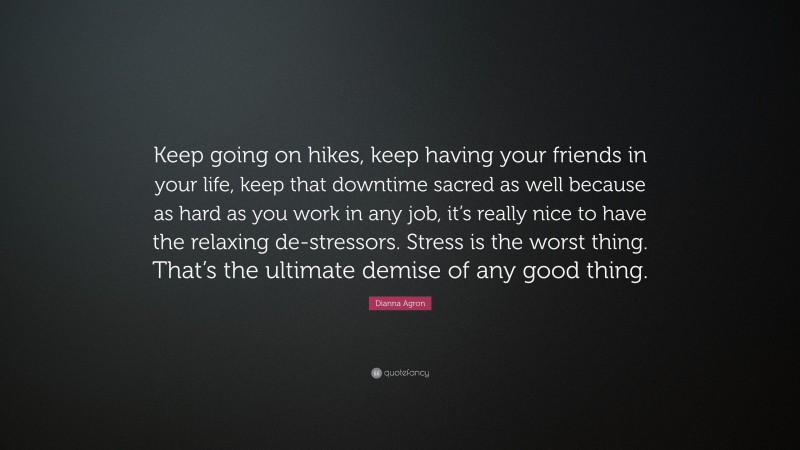 Dianna Agron Quote: “Keep going on hikes, keep having your friends in your life, keep that downtime sacred as well because as hard as you work in any job, it’s really nice to have the relaxing de-stressors. Stress is the worst thing. That’s the ultimate demise of any good thing.”