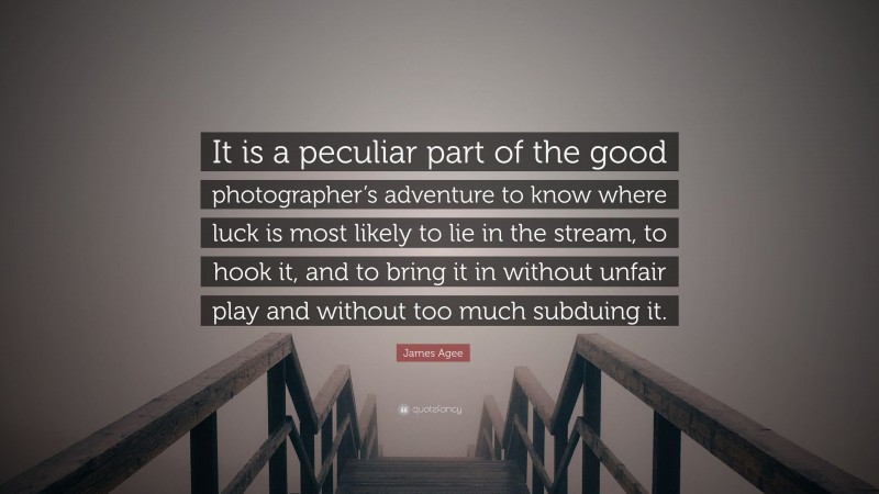 James Agee Quote: “It is a peculiar part of the good photographer’s adventure to know where luck is most likely to lie in the stream, to hook it, and to bring it in without unfair play and without too much subduing it.”