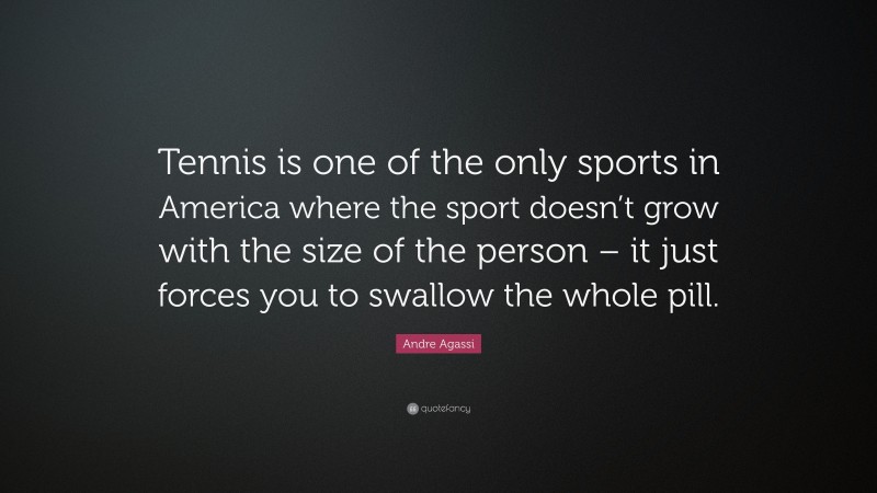 Andre Agassi Quote: “Tennis is one of the only sports in America where the sport doesn’t grow with the size of the person – it just forces you to swallow the whole pill.”