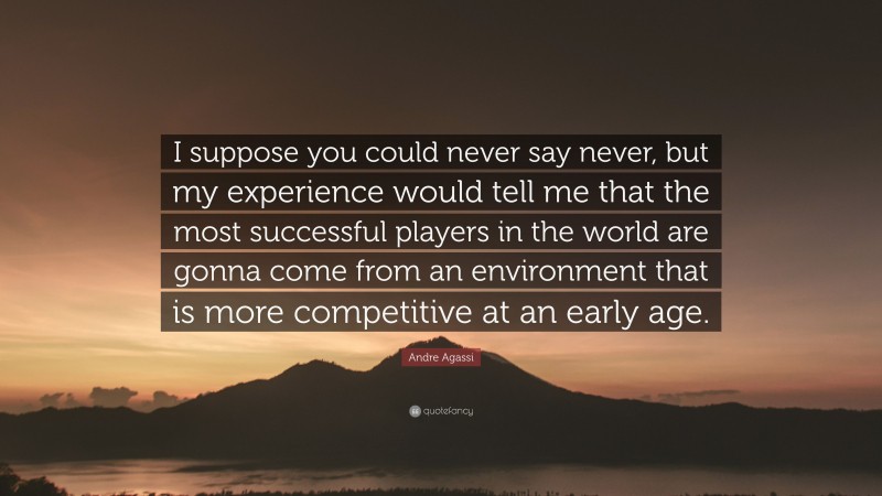 Andre Agassi Quote: “I suppose you could never say never, but my experience would tell me that the most successful players in the world are gonna come from an environment that is more competitive at an early age.”