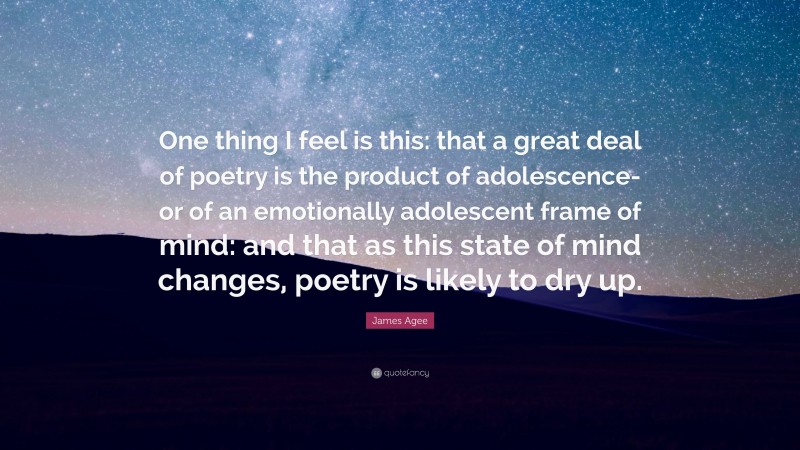 James Agee Quote: “One thing I feel is this: that a great deal of poetry is the product of adolescence-or of an emotionally adolescent frame of mind: and that as this state of mind changes, poetry is likely to dry up.”
