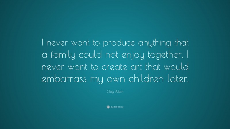 Clay Aiken Quote: “I never want to produce anything that a family could not enjoy together. I never want to create art that would embarrass my own children later.”