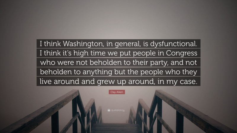 Clay Aiken Quote: “I think Washington, in general, is dysfunctional. I think it’s high time we put people in Congress who were not beholden to their party, and not beholden to anything but the people who they live around and grew up around, in my case.”