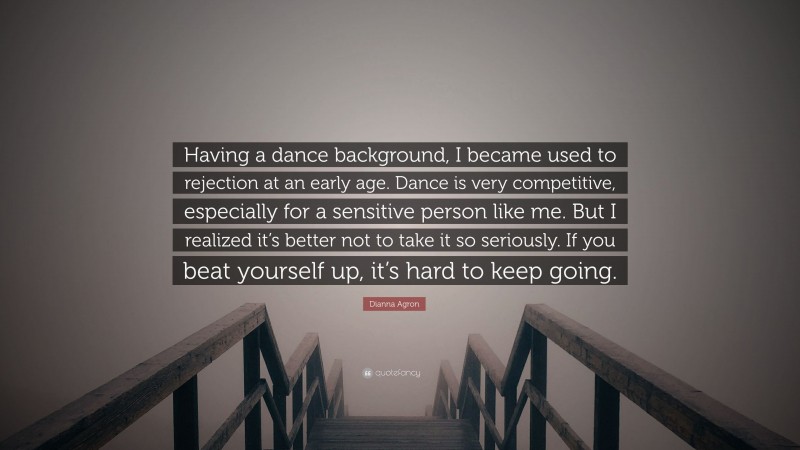 Dianna Agron Quote: “Having a dance background, I became used to rejection at an early age. Dance is very competitive, especially for a sensitive person like me. But I realized it’s better not to take it so seriously. If you beat yourself up, it’s hard to keep going.”