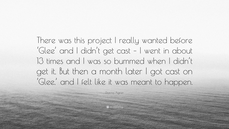 Dianna Agron Quote: “There was this project I really wanted before ‘Glee’ and I didn’t get cast – I went in about 13 times and I was so bummed when I didn’t get it. But then a month later I got cast on ‘Glee,’ and I felt like it was meant to happen.”