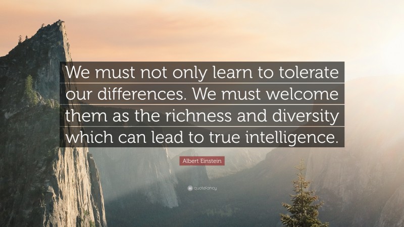 Albert Einstein Quote: “We must not only learn to tolerate our differences. We must welcome them as the richness and diversity which can lead to true intelligence.”