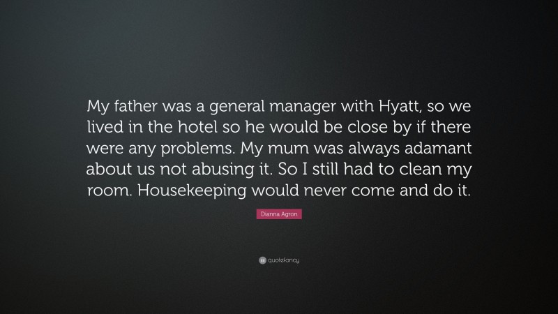 Dianna Agron Quote: “My father was a general manager with Hyatt, so we lived in the hotel so he would be close by if there were any problems. My mum was always adamant about us not abusing it. So I still had to clean my room. Housekeeping would never come and do it.”
