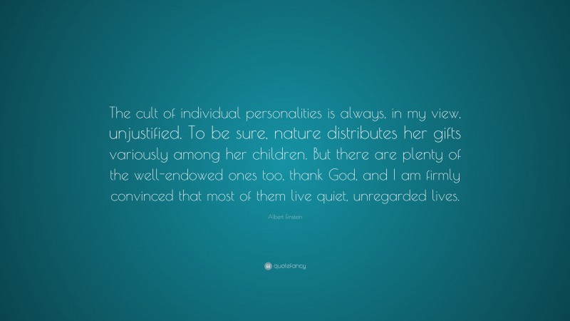 Albert Einstein Quote: “The cult of individual personalities is always, in my view, unjustified. To be sure, nature distributes her gifts variously among her children. But there are plenty of the well-endowed ones too, thank God, and I am firmly convinced that most of them live quiet, unregarded lives.”