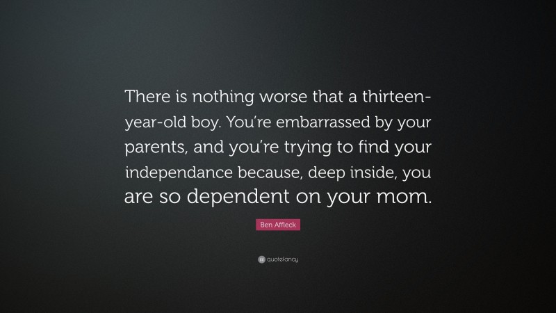 Ben Affleck Quote: “There is nothing worse that a thirteen-year-old boy. You’re embarrassed by your parents, and you’re trying to find your independance because, deep inside, you are so dependent on your mom.”