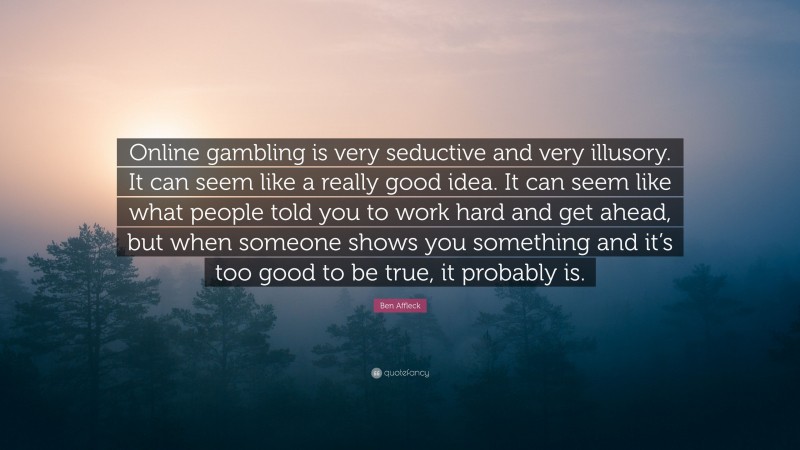 Ben Affleck Quote: “Online gambling is very seductive and very illusory. It can seem like a really good idea. It can seem like what people told you to work hard and get ahead, but when someone shows you something and it’s too good to be true, it probably is.”