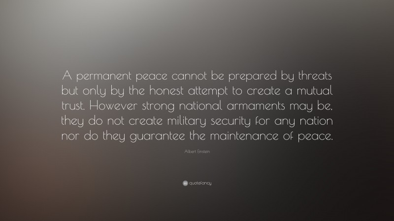 Albert Einstein Quote: “A permanent peace cannot be prepared by threats but only by the honest attempt to create a mutual trust. However strong national armaments may be, they do not create military security for any nation nor do they guarantee the maintenance of peace.”