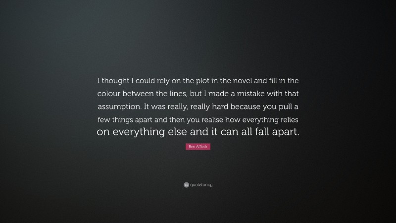 Ben Affleck Quote: “I thought I could rely on the plot in the novel and fill in the colour between the lines, but I made a mistake with that assumption. It was really, really hard because you pull a few things apart and then you realise how everything relies on everything else and it can all fall apart.”