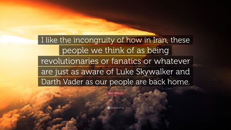 Ben Affleck Quote: “I like the incongruity of how in Iran, these people we think of as being revolutionaries or fanatics or whatever are just as aware of Luke Skywalker and Darth Vader as our people are back home.”