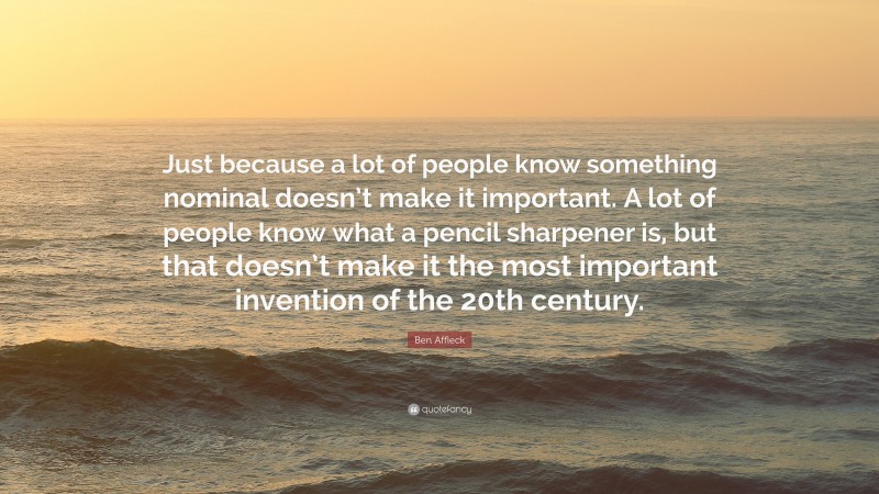 Ben Affleck Quote: “Just because a lot of people know something nominal doesn’t make it important. A lot of people know what a pencil sharpener is, but that doesn’t make it the most important invention of the 20th century.”